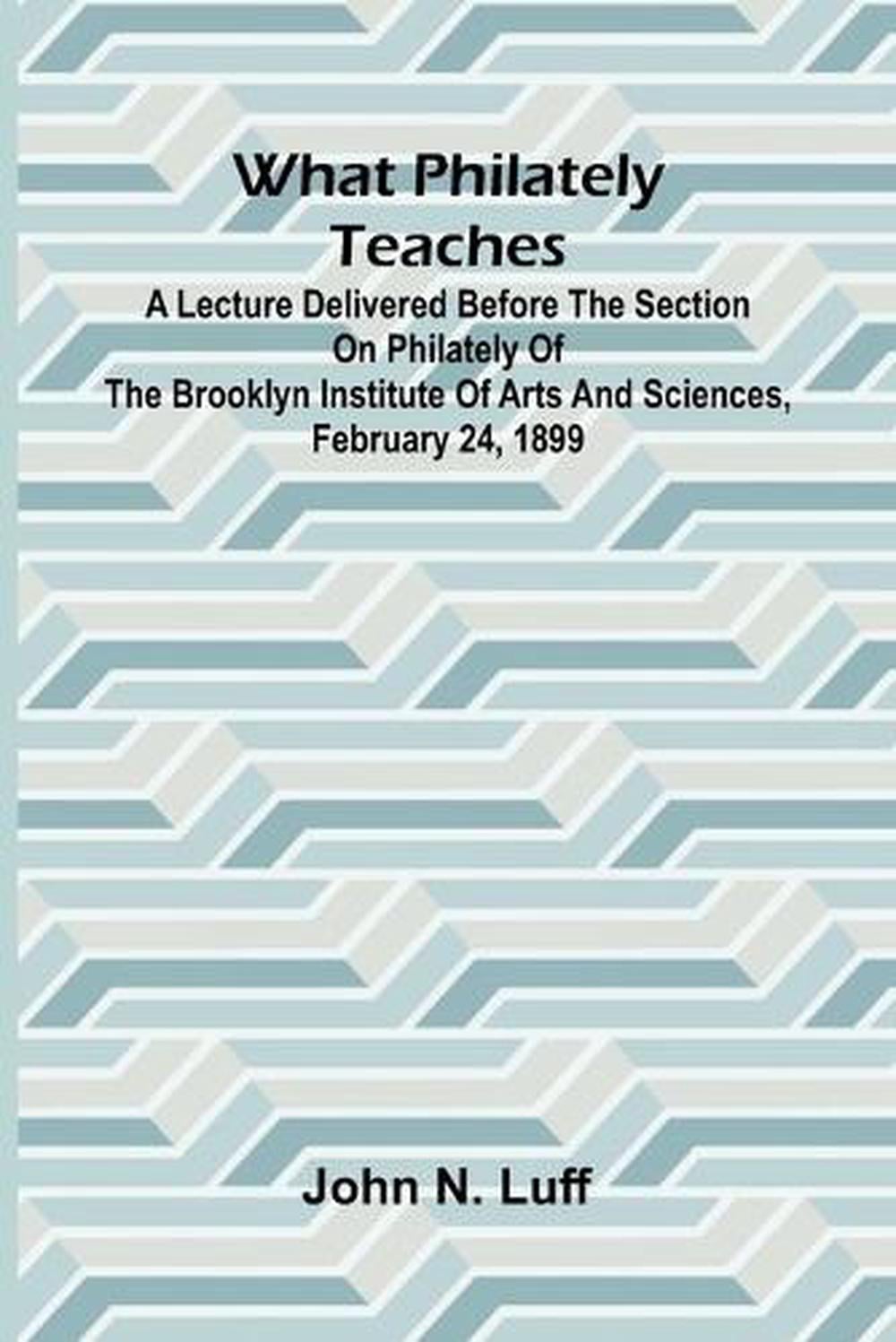 What Philately Teaches A Lecture Delivered Before The Section On Philately Of The Brooklyn Institute Of Arts And Sciences, February 24, 1899 by John N. Luff - ISBN: 9789364734530